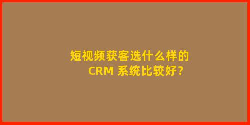 短视频获客选什么样的 CRM 系统比较好？
